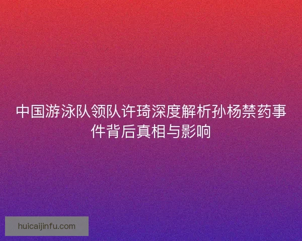 中国游泳队领队许琦深度解析孙杨禁药事件背后真相与影响