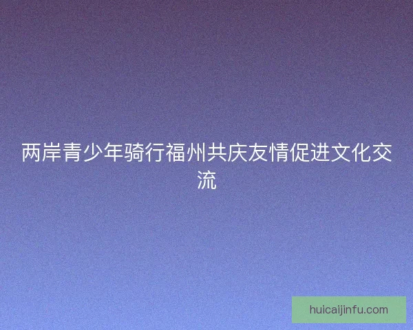 两岸青少年骑行福州共庆友情促进文化交流