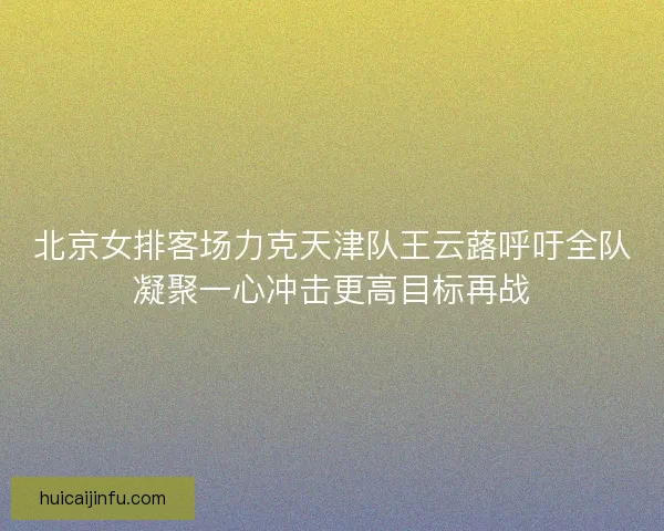 北京女排客场力克天津队王云蕗呼吁全队凝聚一心冲击更高目标再战