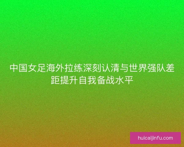 中国女足海外拉练深刻认清与世界强队差距提升自我备战水平